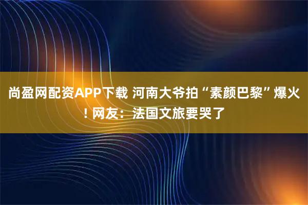 尚盈网配资APP下载 河南大爷拍“素颜巴黎”爆火! 网友：法国文旅要哭了