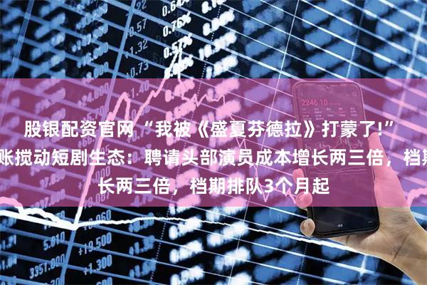 股银配资官网 “我被《盛夏芬德拉》打蒙了!” 红果百万元分账搅动短剧生态：聘请头部演员成本增长两三倍，档期排队3个月起