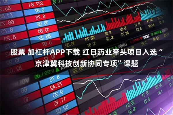 股票 加杠杆APP下载 红日药业牵头项目入选“京津冀科技创新协同专项”课题