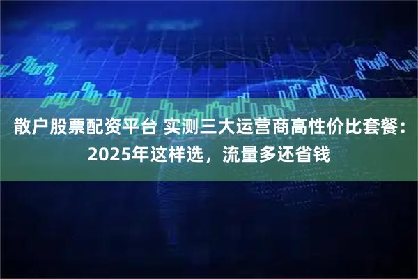 散户股票配资平台 实测三大运营商高性价比套餐：2025年这样选，流量多还省钱