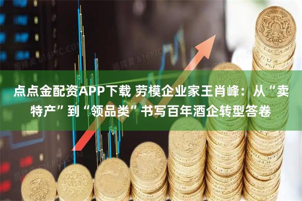 点点金配资APP下载 劳模企业家王肖峰：从“卖特产”到“领品类”书写百年酒企转型答卷