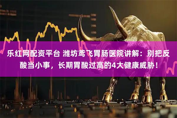 乐红网配资平台 潍坊鸢飞胃肠医院讲解：别把反酸当小事，长期胃酸过高的4大健康威胁！
