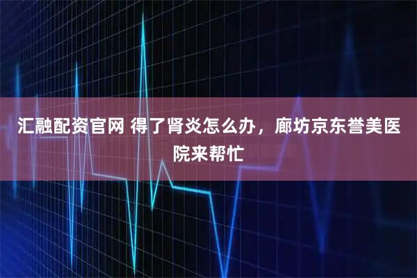 汇融配资官网 得了肾炎怎么办，廊坊京东誉美医院来帮忙