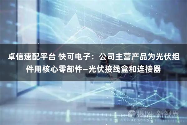 卓信速配平台 快可电子：公司主营产品为光伏组件用核心零部件—光伏接线盒和连接器