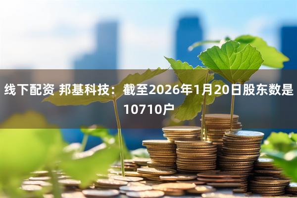 线下配资 邦基科技：截至2026年1月20日股东数是10710户
