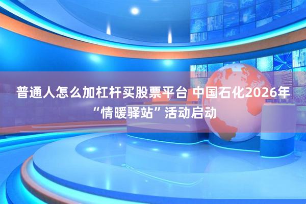 普通人怎么加杠杆买股票平台 中国石化2026年“情暖驿站”活动启动