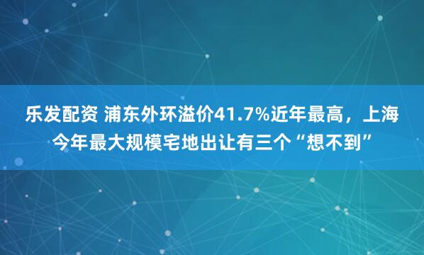 乐发配资 浦东外环溢价41.7%近年最高，上海今年最大规模宅地出让有三个“想不到”