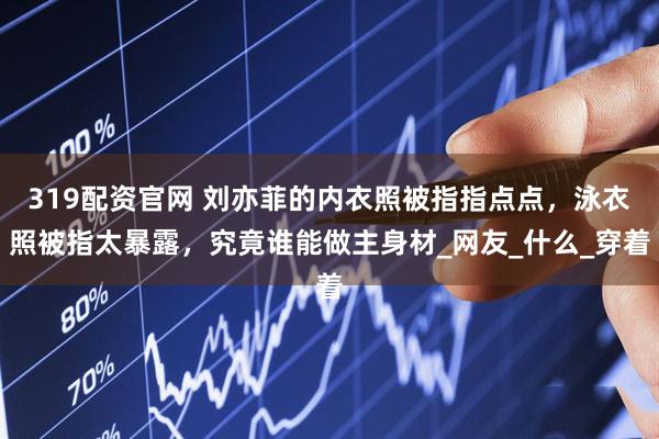 319配资官网 刘亦菲的内衣照被指指点点，泳衣照被指太暴露，究竟谁能做主身材_网友_什么_穿着