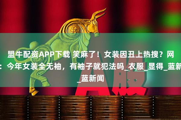 盟牛配资APP下载 笑麻了！女装因丑上热搜？网友：今年女装全无袖，有袖子就犯法吗_衣服_显得_蓝新闻