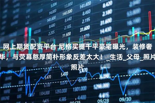 网上期货配资平台 尼格买提千平豪宅曝光，装修奢华，与荧幕憨厚简朴形象反差太大！_生活_父母_照片