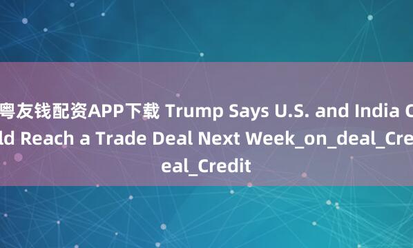 粤友钱配资APP下载 Trump Says U.S. and India Could Reach a Trade Deal Next Week_on_deal_Credit