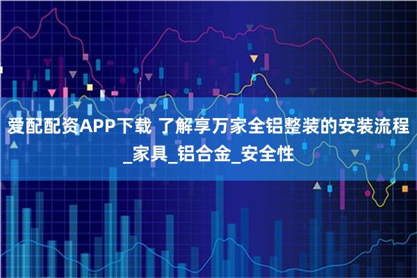 爱配配资APP下载 了解享万家全铝整装的安装流程_家具_铝合金_安全性