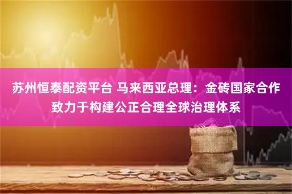 苏州恒泰配资平台 马来西亚总理：金砖国家合作致力于构建公正合理全球治理体系