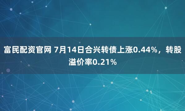 富民配资官网 7月14日合兴转债上涨0.44%，转股溢价率0.21%