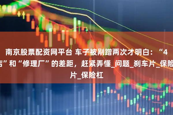 南京股票配资网平台 车子被剐蹭两次才明白：“4S店”和“修理厂”的差距，赶紧弄懂_问题_刹车片_保险杠