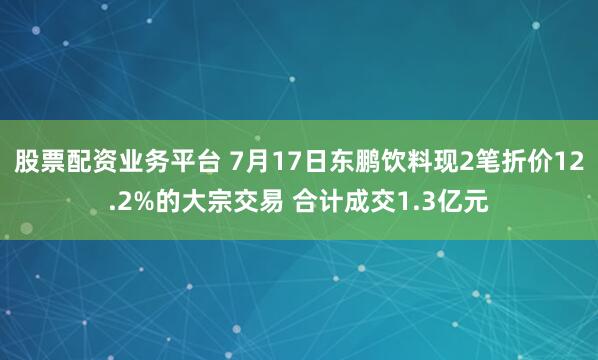 股票配资业务平台 7月17日东鹏饮料现2笔折价12.2%的大宗交易 合计成交1.3亿元