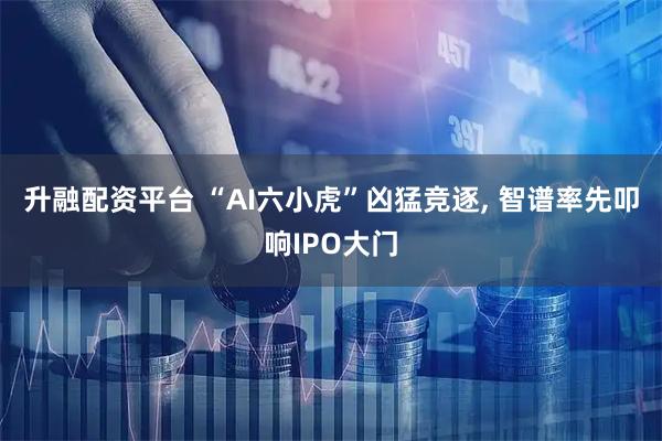 升融配资平台 “AI六小虎”凶猛竞逐, 智谱率先叩响IPO大门