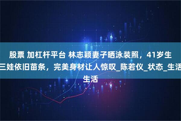 股票 加杠杆平台 林志颖妻子晒泳装照，41岁生三娃依旧苗条，完美身材让人惊叹_陈若仪_状态_生活