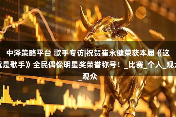 中泽策略平台 歌手专访|祝贺崔永健荣获本届《这就是歌手》全民偶像明星奖荣誉称号！_比赛_个人_观众