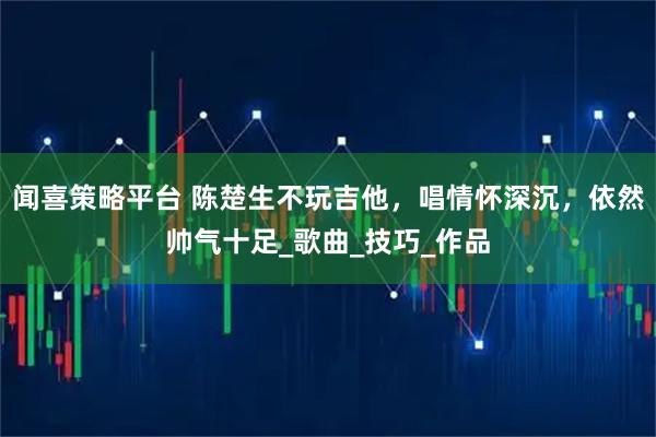 闻喜策略平台 陈楚生不玩吉他，唱情怀深沉，依然帅气十足_歌曲_技巧_作品