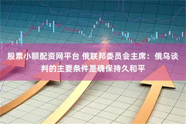 股票小额配资网平台 俄联邦委员会主席：俄乌谈判的主要条件是确保持久和平