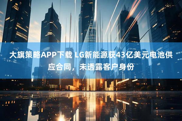 大旗策略APP下载 LG新能源获43亿美元电池供应合同，未透露客户身份