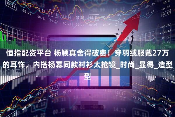 恒指配资平台 杨颖真舍得破费！穿羽绒服戴27万的耳饰，内搭杨幂同款衬衫太抢镜_时尚_显得_造型