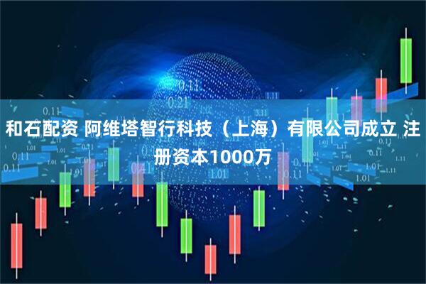 和石配资 阿维塔智行科技（上海）有限公司成立 注册资本1000万