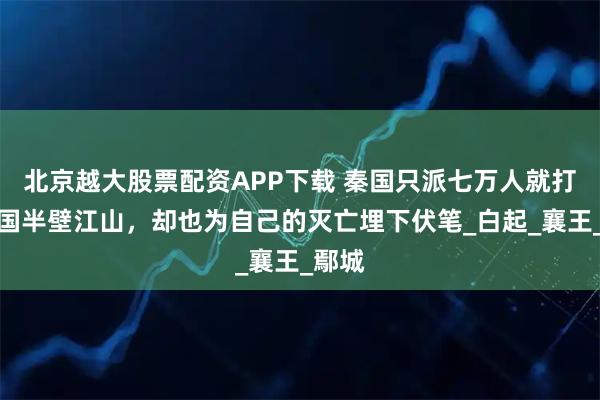 北京越大股票配资APP下载 秦国只派七万人就打下楚国半壁江山，却也为自己的灭亡埋下伏笔_白起_襄王_鄢城