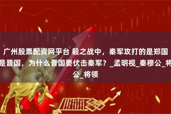 广州股票配资网平台 殽之战中，秦军攻打的是郑国不是晋国，为什么晋国要伏击秦军？_孟明视_秦穆公_将领
