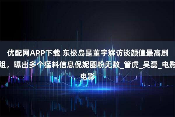 优配网APP下载 东极岛是董宇辉访谈颜值最高剧组，曝出多个猛料信息倪妮圈粉无数_管虎_吴磊_电影