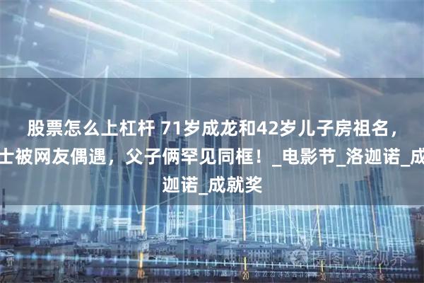 股票怎么上杠杆 71岁成龙和42岁儿子房祖名，在瑞士被网友偶遇，父子俩罕见同框！_电影节_洛迦诺_成就奖