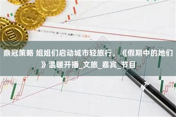 鼎冠策略 姐姐们启动城市轻旅行，《假期中的她们》温暖开播_文旅_嘉宾_节目