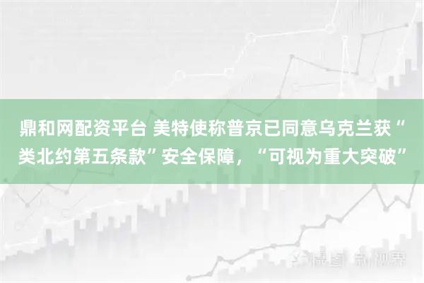 鼎和网配资平台 美特使称普京已同意乌克兰获“类北约第五条款”安全保障，“可视为重大突破”