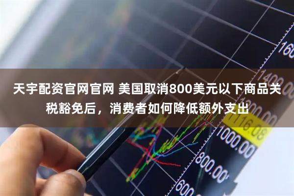 天宇配资官网官网 美国取消800美元以下商品关税豁免后，消费者如何降低额外支出