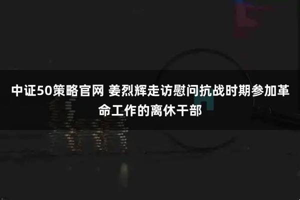 中证50策略官网 姜烈辉走访慰问抗战时期参加革命工作的离休干部