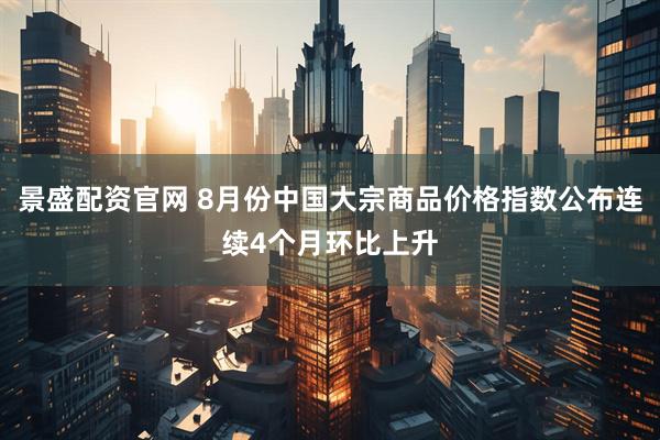 景盛配资官网 8月份中国大宗商品价格指数公布连续4个月环比上升