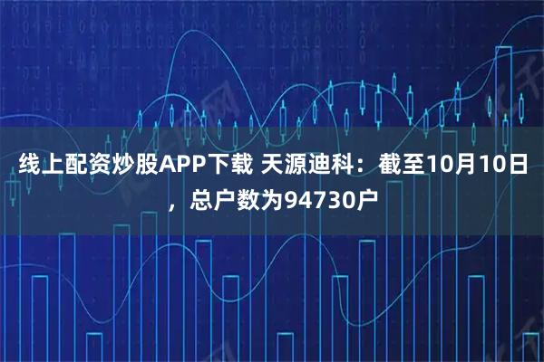 线上配资炒股APP下载 天源迪科：截至10月10日，总户数为94730户