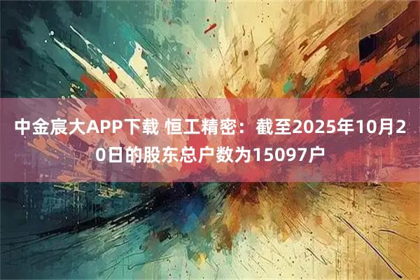 中金宸大APP下载 恒工精密：截至2025年10月20日的股东总户数为15097户