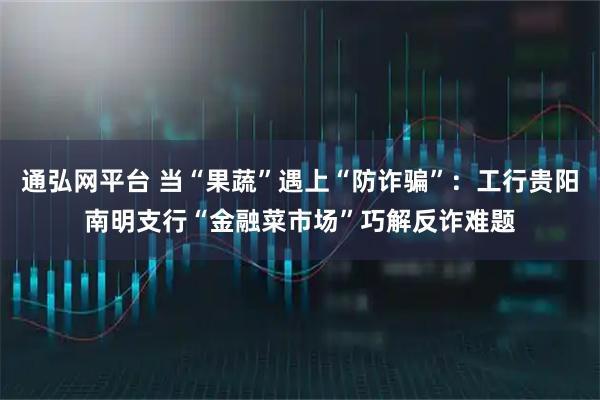 通弘网平台 当“果蔬”遇上“防诈骗”：工行贵阳南明支行“金融菜市场”巧解反诈难题