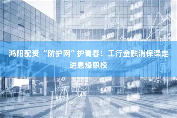 鸿阳配资 “防护网”护青春！工行金融消保课走进息烽职校