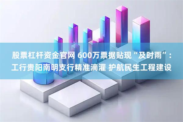 股票杠杆资金官网 600万票据贴现“及时雨”：工行贵阳南明支行精准滴灌 护航民生工程建设