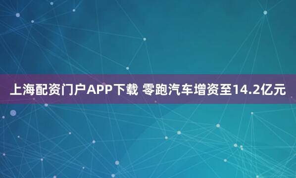 上海配资门户APP下载 零跑汽车增资至14.2亿元