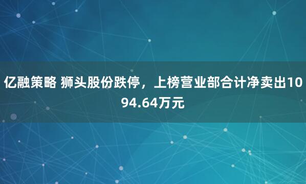 亿融策略 狮头股份跌停，上榜营业部合计净卖出1094.64万元